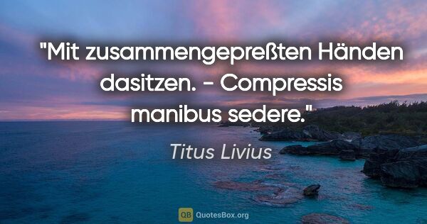 Titus Livius Zitat: "Mit zusammengepreßten Händen dasitzen. - Compressis manibus..."