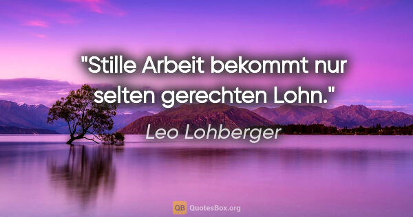 Leo Lohberger Zitat: "Stille Arbeit bekommt nur selten gerechten Lohn."