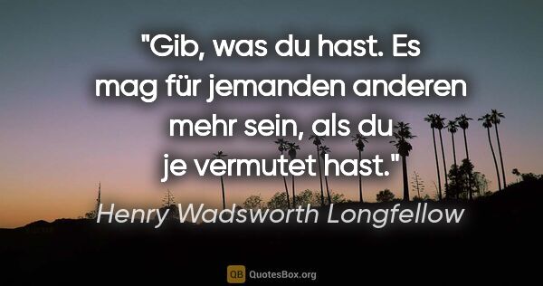 Henry Wadsworth Longfellow Zitat: "Gib, was du hast. Es mag für jemanden anderen mehr sein, als..."