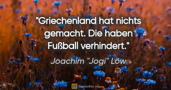 Joachim "Jogi" Löw Zitat: "Griechenland hat nichts gemacht. Die haben Fußball verhindert."