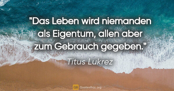 Titus Lukrez Zitat: "Das Leben wird niemanden als Eigentum, allen aber zum Gebrauch..."