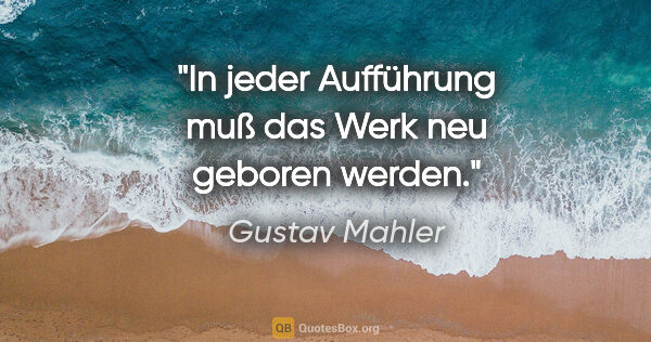 Gustav Mahler Zitat: "In jeder Aufführung muß das Werk neu geboren werden."