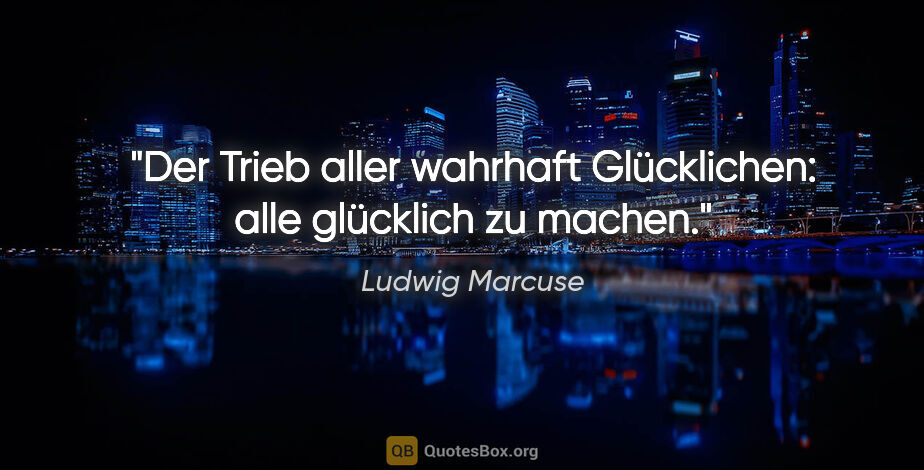 Ludwig Marcuse Zitat: "Der Trieb aller wahrhaft Glücklichen: alle glücklich zu machen."