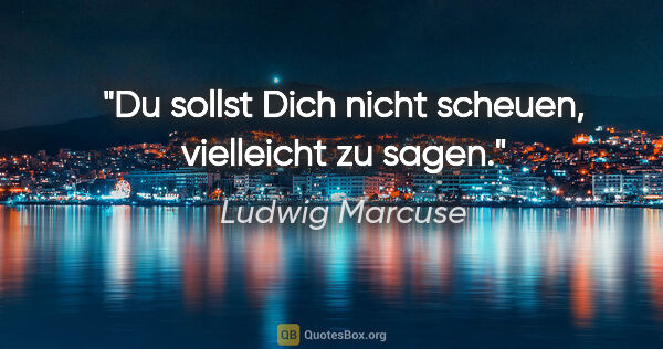 Ludwig Marcuse Zitat: "Du sollst Dich nicht scheuen, "vielleicht" zu sagen."