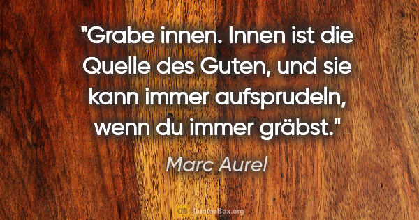 Marc Aurel Zitat: "Grabe innen. Innen ist die Quelle des Guten, und sie kann..."