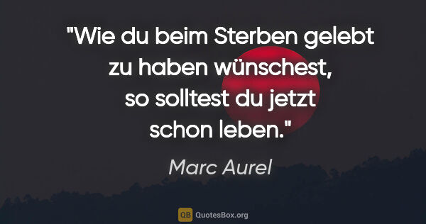 Marc Aurel Zitat: "Wie du beim Sterben gelebt zu haben wünschest, so solltest du..."