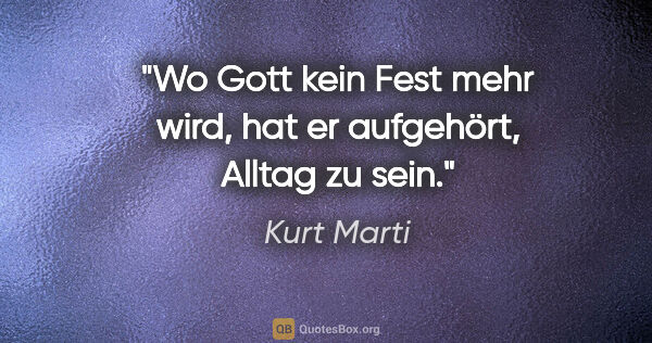 Kurt Marti Zitat: "Wo Gott kein Fest mehr wird, hat er aufgehört, Alltag zu sein."