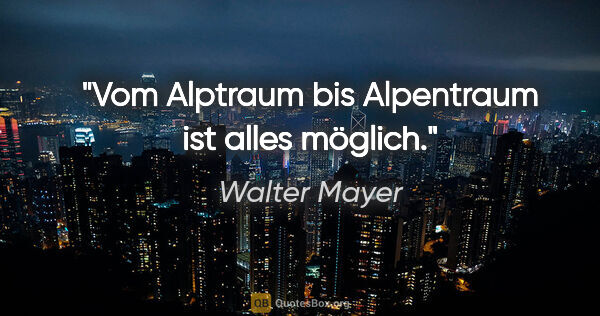 Walter Mayer Zitat: "Vom Alptraum bis Alpentraum ist alles möglich."