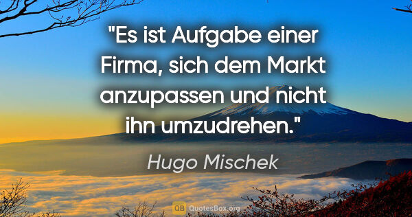 Hugo Mischek Zitat: "Es ist Aufgabe einer Firma, sich dem Markt anzupassen und..."