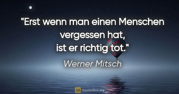 Werner Mitsch Zitat: "Erst wenn man einen Menschen vergessen hat, ist er richtig tot."