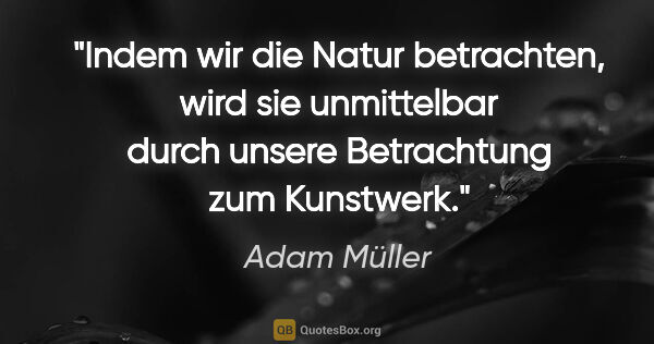 Adam Müller Zitat: "Indem wir die Natur betrachten, wird sie unmittelbar durch..."