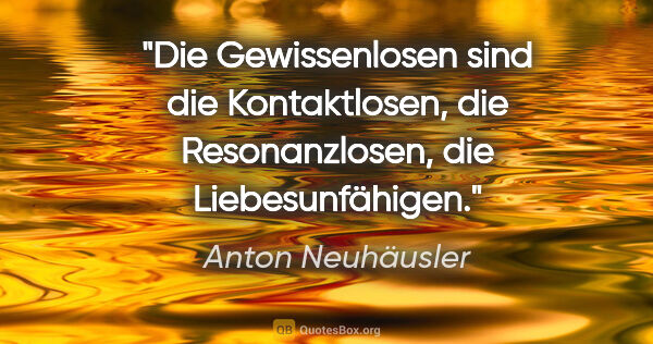 Anton Neuhäusler Zitat: "Die Gewissenlosen sind die Kontaktlosen, die Resonanzlosen,..."