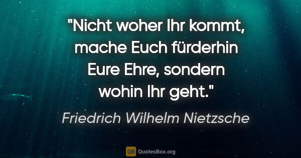 Friedrich Wilhelm Nietzsche Zitat: "Nicht woher Ihr kommt, mache Euch fürderhin Eure Ehre, sondern..."