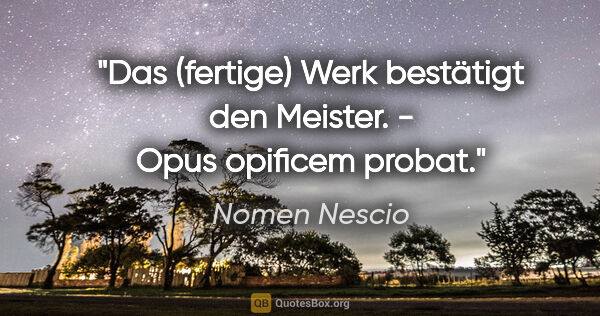 Nomen Nescio Zitat: "Das (fertige) Werk bestätigt den Meister. - Opus opificem probat."