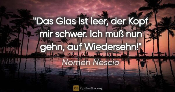 Nomen Nescio Zitat: "Das Glas ist leer, der Kopf mir schwer. Ich muß nun gehn, auf..."