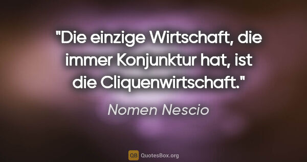 Nomen Nescio Zitat: "Die einzige Wirtschaft, die immer Konjunktur hat, ist die..."