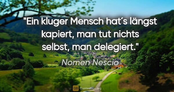 Nomen Nescio Zitat: "Ein kluger Mensch hat´s längst kapiert, man tut nichts selbst,..."