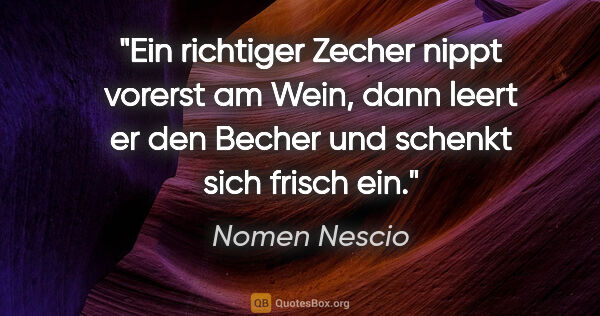 Nomen Nescio Zitat: "Ein richtiger Zecher nippt vorerst am Wein, dann leert er den..."