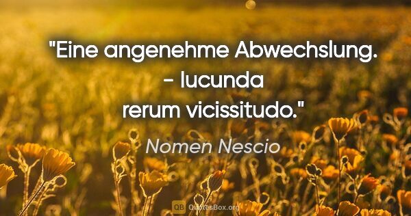 Nomen Nescio Zitat: "Eine angenehme Abwechslung. - Iucunda rerum vicissitudo."