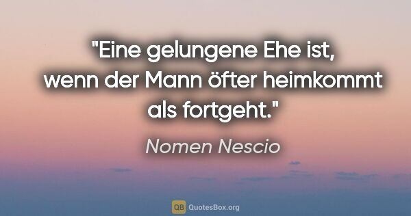Nomen Nescio Zitat: "Eine gelungene Ehe ist, wenn der Mann öfter heimkommt als..."