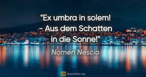 Nomen Nescio Zitat: "Ex umbra in solem! - Aus dem Schatten in die Sonne!"