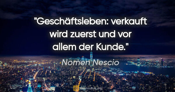 Nomen Nescio Zitat: "Geschäftsleben: verkauft wird zuerst und vor allem der Kunde."
