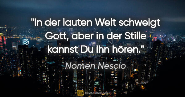 Nomen Nescio Zitat: "In der lauten Welt schweigt Gott, aber in der Stille kannst Du..."