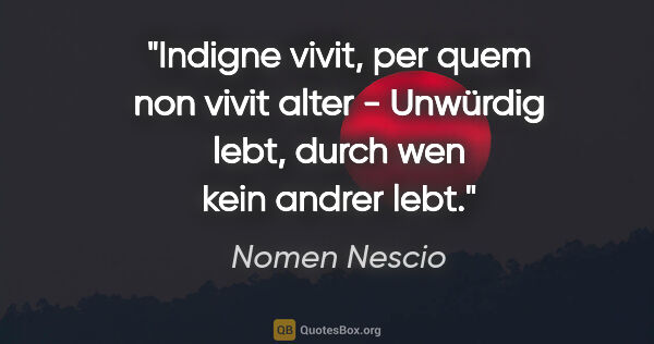 Nomen Nescio Zitat: "Indigne vivit, per quem non vivit alter - Unwürdig lebt, durch..."