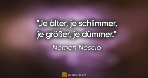 Nomen Nescio Zitat: "Je älter, je schlimmer, je größer, je dümmer."