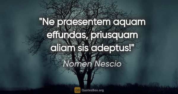 Nomen Nescio Zitat: "Ne praesentem aquam effundas, priusquam aliam sis adeptus!"