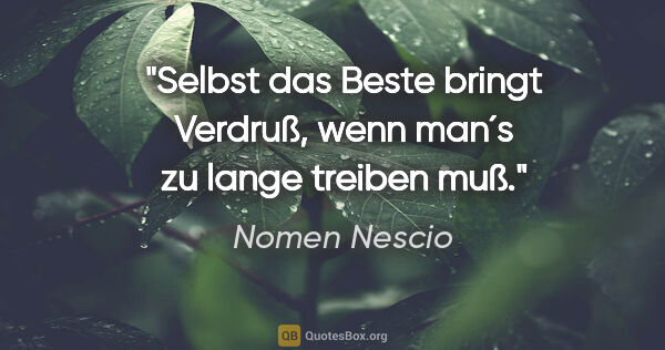 Nomen Nescio Zitat: "Selbst das Beste bringt Verdruß, wenn man´s zu lange treiben muß."