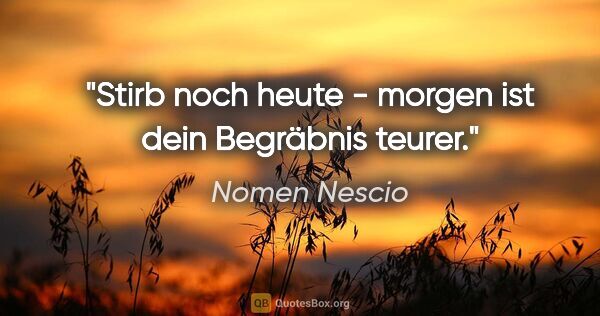 Nomen Nescio Zitat: "Stirb noch heute - morgen ist dein Begräbnis teurer."