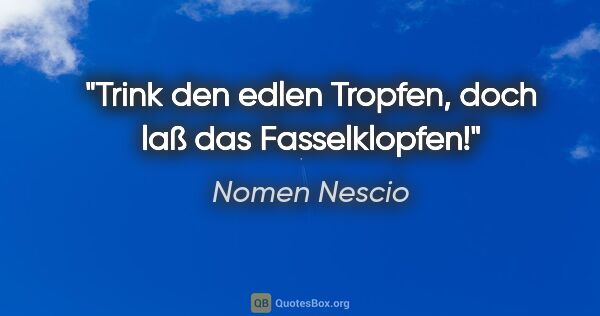 Nomen Nescio Zitat: "Trink den edlen Tropfen, doch laß das Fasselklopfen!"