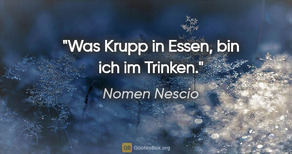 Nomen Nescio Zitat: "Was Krupp in Essen, bin ich im Trinken."