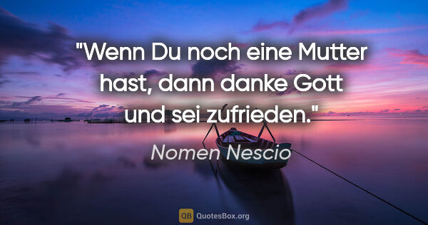 Nomen Nescio Zitat: "Wenn Du noch eine Mutter hast, dann danke Gott und sei zufrieden."