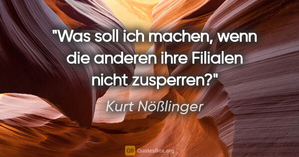 Kurt Nößlinger Zitat: "Was soll ich machen, wenn die anderen ihre Filialen nicht..."