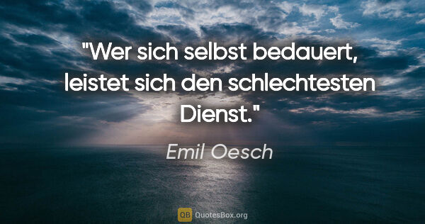 Emil Oesch Zitat: "Wer sich selbst bedauert, leistet sich den schlechtesten Dienst."