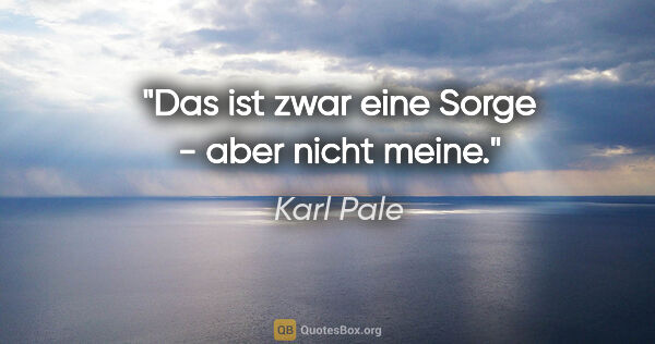 Karl Pale Zitat: "Das ist zwar eine Sorge - aber nicht meine."