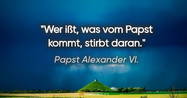 Papst Alexander VI. Zitat: "Wer ißt, was vom Papst kommt, stirbt daran."