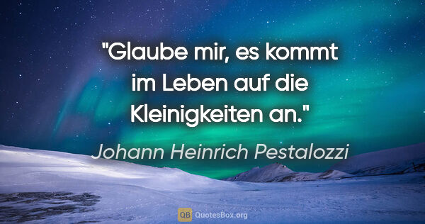 Johann Heinrich Pestalozzi Zitat: "Glaube mir, es kommt im Leben auf die Kleinigkeiten an."