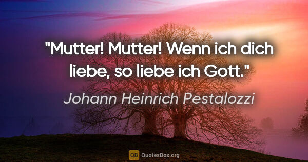Johann Heinrich Pestalozzi Zitat: "Mutter! Mutter! Wenn ich dich liebe, so liebe ich Gott."