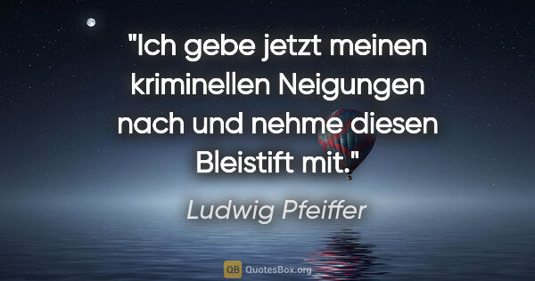 Ludwig Pfeiffer Zitat: "Ich gebe jetzt meinen kriminellen Neigungen nach und nehme..."