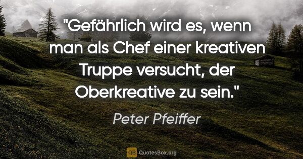 Peter Pfeiffer Zitat: "Gefährlich wird es, wenn man als Chef einer kreativen Truppe..."