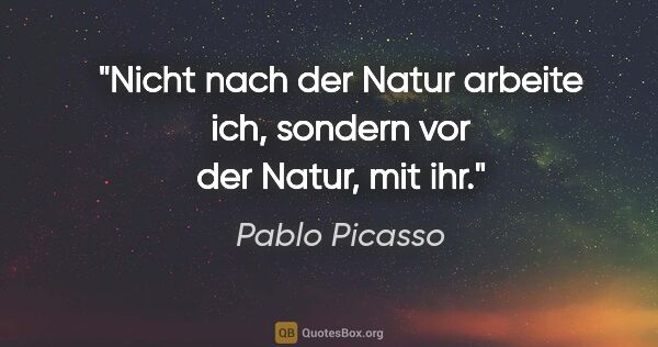 Pablo Picasso Zitat: "Nicht nach der Natur arbeite ich, sondern vor der Natur, mit ihr."