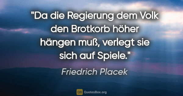 Friedrich Placek Zitat: "Da die Regierung dem Volk den Brotkorb höher hängen muß,..."