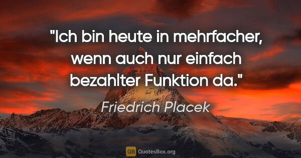 Friedrich Placek Zitat: "Ich bin heute in mehrfacher, wenn auch nur einfach bezahlter..."