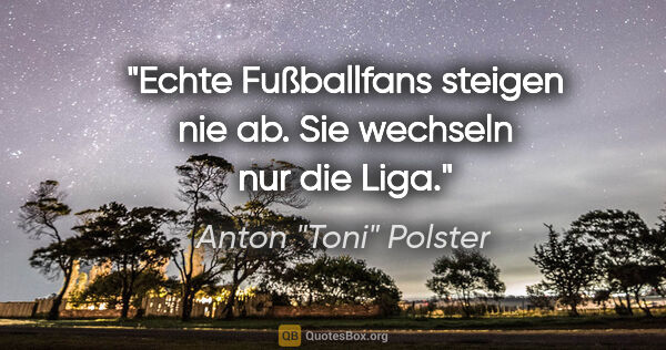 Anton "Toni" Polster Zitat: "Echte Fußballfans steigen nie ab. Sie wechseln nur die Liga."