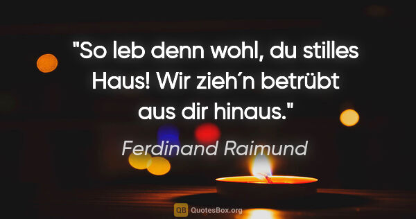 Ferdinand Raimund Zitat: "So leb denn wohl, du stilles Haus! Wir zieh´n betrübt aus dir..."