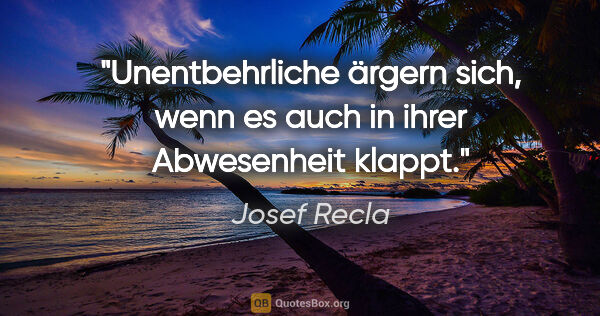 Josef Recla Zitat: "Unentbehrliche ärgern sich, wenn es auch in ihrer Abwesenheit..."