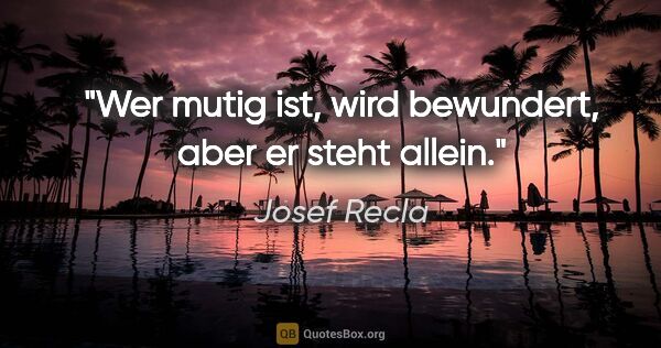 Josef Recla Zitat: "Wer mutig ist, wird bewundert, aber er steht allein."